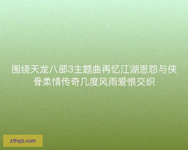 围绕天龙八部3主题曲再忆江湖恩怨与侠骨柔情传奇几度风雨爱恨交织