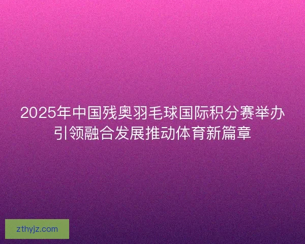2025年中国残奥羽毛球国际积分赛举办引领融合发展推动体育新篇章