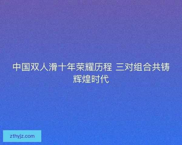 中国双人滑十年荣耀历程 三对组合共铸辉煌时代